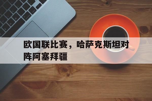 关于欧国联比赛，哈萨克斯坦对阵阿塞拜疆的信息