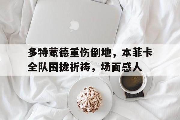 多特蒙德重伤倒地，本菲卡全队围拢祈祷，场面感人多特蒙德视频